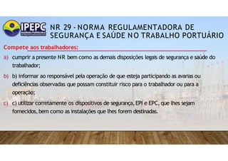NR 29 - NORMA REGULAMENTADORA DE
SEGURANÇA E SAÚDE NO TRABALHO PORTUÁRIO
Compete aos trabalhadores:
a) cumprir a presente NR bem como as demais disposições legais de segurança e saúde do
trabalhador;
b) b) informar ao responsável pela operação de que esteja participando as avarias ou
deficiências observadas que possam constituir risco para o trabalhador ou para a
operação;
c) c) utilizar corretamente os dispositivos de segurança,EPI e EPC, que lhes sejam
fornecidos,bem como as instalações que lhes forem destinadas.
 
