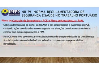 NR 29 - NORMA REGULAMENTADORA DE
SEGURANÇA E SAÚDE NO TRABALHO PORTUÁRIO
Plano de Controle de Emergência - PCE e Plano deAjuda Mútua - PAM.
• Cabe à administração do porto, ao OGMO e aos empregadores a elaboração do PCE,
contendo ações coordenadas a serem seguidas nas situações descritas neste subitem e
compor com outras organizações o PAM.
• No PCE e no PAM, deve constar o estabelecimento de uma periodicidade de treinamentos
simulados,cabendo aos trabalhadores indicados comporem as equipes e efetiva
participação.
 