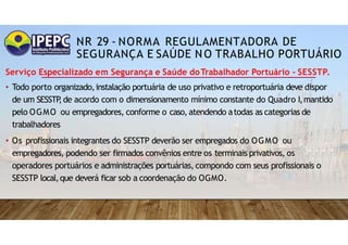 NR 29 - NORMA REGULAMENTADORA DE
SEGURANÇA E SAÚDE NO TRABALHO PORTUÁRIO
Serviço Especializado em Segurança e Saúde doTrabalhador Portuário - SESSTP.
• Todo porto organizado,instalação portuária de uso privativo e retroportuária deve dispor
de um SESSTP
,de acordo com o dimensionamento mínimo constante do Quadro I,mantido
pelo OGMO ou empregadores, conforme o caso, atendendo atodas as categorias de
trabalhadores
• Os profissionais integrantes do SESSTP deverão ser empregados do OGMO ou
empregadores, podendo ser firmados convênios entre os terminais privativos, os
operadores portuários e administrações portuárias, compondo com seus profissionais o
SESSTP local,que deverá ficar sob a coordenação do OGMO.
 