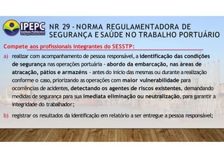 NR 29 - NORMA REGULAMENTADORA DE
SEGURANÇA E SAÚDE NO TRABALHO PORTUÁRIO
Compete aos profissionais integrantes do SESSTP:
a) realizar com acompanhamento de pessoa responsável,a identificação das condições
de segurança nas operações portuária - abordo da embarcação, nas áreas de
atracação, pátios e armazéns - antes do início das mesmas ou durante arealização
conforme o caso, priorizando as operações com maior vulnerabilidade para
ocorrências de acidentes, detectando os agentes de riscos existentes, demandando
medidas de segurança para sua imediata eliminação ou neutralização, para garantir a
integridade do trabalhador;
b) registrar os resultados da identificação em relatório a ser entregue a pessoa responsável;
 