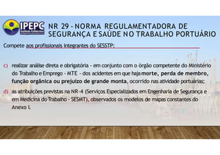 NR 29 - NORMA REGULAMENTADORA DE
SEGURANÇA E SAÚDE NO TRABALHO PORTUÁRIO
Compete aos profissionais integrantes do SESSTP:
c) realizar análise direta e obrigatória - em conjunto com o órgão competente do Ministério
do Trabalho e Emprego - MTE - dos acidentes em que hajamorte, perda de membro,
função orgânica ou prejuízo de grande monta, ocorrido nas atividade portuárias;
d) as atribuições previstas na NR-4 (Serviços Especializados em Engenharia de Segurança e
em Medicina doTrabalho - SESMT), observados os modelos de mapas constantes do
Anexo I.
 