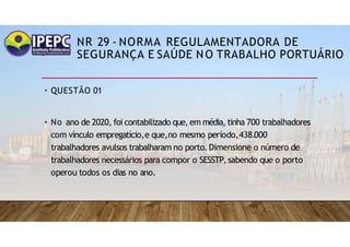 NR 29 - NORMA REGULAMENTADORA DE
SEGURANÇA E SAÚDE NO TRABALHO PORTUÁRIO
• QUESTÃO 01
• No ano de 2020, foi contabilizado que, em média, tinha 700 trabalhadores
com vínculo empregatício,e que,no mesmo período,438.000
trabalhadores avulsos trabalharam no porto.Dimensione o número de
trabalhadores necessários para compor o SESSTP,sabendo que o porto
operou todos os dias no ano.
 