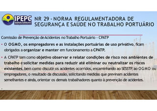 NR 29 - NORMA REGULAMENTADORA DE
SEGURANÇA E SAÚDE NO TRABALHO PORTUÁRIO
Comissão de Prevenção deAcidentes noTrabalho Portuário - CPATP
• O OGMO, os empregadores e as instalações portuárias de uso privativo, ficam
obrigados a organizar e manter em funcionamento a CPATP.
• A CPATP tem como objetivo observar e relatar condições de risco nos ambientes de
trabalho e solicitar medidas para reduzir até eliminar ou neutralizar os riscos
existentes, bem como discutir os acidentes ocorridos, encaminhando ao SESSTP
,ao OGMO ou
empregadores, o resultado da discussão,solicitando medidas que previnam acidentes
semelhantes e ainda,orientar os demais trabalhadores quanto à prevenção de acidentes.
.
 