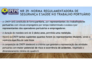 NR 29 - NORMA REGULAMENTADORA DE
SEGURANÇA E SAÚDE NO TRABALHO PORTUÁRIO
• A CPATP será constituída de forma paritária, por representantes dos trabalhadores
portuários com vínculo empregatício por tempo indeterminado e avulsos e por
representantes dos operadores portuários e empregadores
• A duração do mandato será de 2 (dois) anos,permitida uma reeleição.
• Haverá na CPATP tantos suplentes quantos forem os representantes titulares, sendo a
suplência específica de cada titular
.
• A composição da CPATP obedecerá a critérios que garantam a representação das atividades
portuárias com maior potencial de risco e ocorrência de acidentes, respeitado o
dimensionamento mínimo do quadro II.
 
