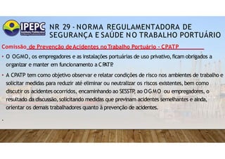 NR 29 - NORMA REGULAMENTADORA DE
SEGURANÇA E SAÚDE NO TRABALHO PORTUÁRIO
Comissão de Prevenção deAcidentes noTrabalho Portuário - CPATP
• O OGMO, os empregadores e as instalações portuárias de uso privativo,ficam obrigados a
organizar e manter em funcionamento a CP
ATP
.
• A CPATP tem como objetivo observar e relatar condições de risco nos ambientes de trabalho e
solicitar medidas para reduzir até eliminar ou neutralizar os riscos existentes, bem como
discutir os acidentes ocorridos, encaminhando ao SESSTP
, ao OGMO ou empregadores, o
resultado da discussão,solicitando medidas que previnam acidentes semelhantes e ainda,
orientar os demais trabalhadores quanto à prevenção de acidentes.
.
 