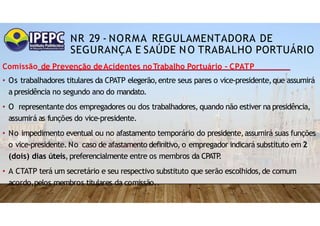 NR 29 - NORMA REGULAMENTADORA DE
SEGURANÇA E SAÚDE NO TRABALHO PORTUÁRIO
Comissão de Prevenção deAcidentes noTrabalho Portuário - CPATP
• Os trabalhadores titulares da CPATP elegerão,entre seus pares o vice-presidente,que assumirá
a presidência no segundo ano do mandato.
• O representante dos empregadores ou dos trabalhadores, quando não estiver na presidência,
assumirá as funções do vice-presidente.
• No impedimento eventual ou no afastamento temporário do presidente,assumirá suas funções
o vice-presidente. No caso de afastamento definitivo, o empregador indicará substituto em 2
(dois) dias úteis,preferencialmente entre os membros da CPATP
.
• A CTATP terá um secretário e seu respectivo substituto que serão escolhidos,de comum
acordo,pelos membros titulares da comissão..
 