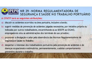 NR 29 - NORMA REGULAMENTADORA DE
SEGURANÇA E SAÚDE NO TRABALHO PORTUÁRIO
A CPATP terá as seguintes atribuições:
a) discutir os acidentes ocorridos na área portuária,inclusive a bordo;
b) sugerir medidas de prevenção de acidentes julgadas necessárias,por iniciativa própria ou
indicadas por outros trabalhadores, encaminhando-as ao SESSTP
, ao OGMO,
empregadores e/
ou as administrações dos terminais de uso privativo;
c) promover a divulgação e zelar pela observância das Normas Regulamentadoras de
Segurança e Saúde noT
rabalho;
d) despertar o interesse dos trabalhadores portuários pela prevenção de acidentes e de
doenças ocupacionais e estimulá-los, permanentemente, aadotar comportamento
preventivo durante o trabalho;
 