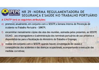 NR 29 - NORMA REGULAMENTADORA DE
SEGURANÇA E SAÚDE NO TRABALHO PORTUÁRIO
A CPATP terá as seguintes atribuições:
e) promover
,anualmente,em conjunto com o SESSTP
,a Semana Interna de Prevenção de
Acidente noT
rabalho Portuário - SIP
ATP;
f) encaminhar mensalmente cópias das atas das reuniões,assinadas pelos presentes, ao SESSTP
,
OGMO, aos empregadores e àadministração dos terminais portuários de uso privativo e
disponibilizá-las para a fiscalização do Ministério doTrabalho e Emprego;
g) realizar em conjunto com o SESSTP
, quando houver
, ainvestigação de causas e
conseqüências dos acidentes e das doenças ocupacionais,acompanhando a execução das
medidas corretivas;
 