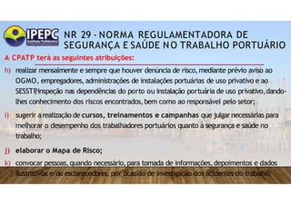 NR 29 - NORMA REGULAMENTADORA DE
SEGURANÇA E SAÚDE NO TRABALHO PORTUÁRIO
A CPATP terá as seguintes atribuições:
h) realizar mensalmente e sempre que houver denúncia de risco,mediante prévio aviso ao
OGMO, empregadores,administrações de instalações portuárias de uso privativo e ao
SESSTP
,inspeção nas dependências do porto ou instalação portuária de uso privativo,dando-
lhes conhecimento dos riscos encontrados,bem como ao responsável pelo setor;
i) sugerir arealização de cursos, treinamentos e campanhas que julgar necessárias para
melhorar o desempenho dos trabalhadores portuários quanto à segurança e saúde no
trabalho;
j) elaborar o Mapa de Risco;
k) convocar pessoas,quando necessário,para tomada de informações,depoimentos e dados
ilustrativos e/ou esclarecedores,por ocasião de investigação dos acidentes do trabalho;
 