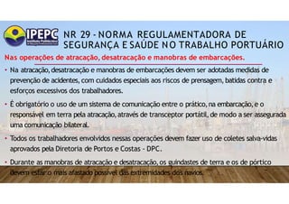 NR 29 - NORMA REGULAMENTADORA DE
SEGURANÇA E SAÚDE NO TRABALHO PORTUÁRIO
Nas operações de atracação, desatracação e manobras de embarcações.
• Na atracação,desatracação e manobras de embarcações devem ser adotadas medidas de
prevenção de acidentes,com cuidados especiais aos riscos de prensagem,batidas contra e
esforços excessivos dos trabalhadores.
• É obrigatório o uso de um sistema de comunicação entre o prático,na embarcação,e o
responsável em terra pela atracação,através de transceptor portátil,de modo a ser assegurada
uma comunicação bilateral.
• Todos os trabalhadores envolvidos nessas operações devem fazer uso de coletes salva-vidas
aprovados pela Diretoria de Portos e Costas - DPC.
• Durante as manobras de atracação e desatracação,os guindastes de terra e os de pórtico
devem estar o mais afastado possível das extremidades dos navios.
 
