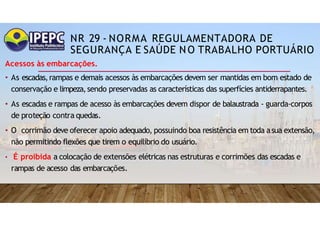NR 29 - NORMA REGULAMENTADORA DE
SEGURANÇA E SAÚDE NO TRABALHO PORTUÁRIO
Acessos às embarcações.
• As escadas,rampas e demais acessos às embarcações devem ser mantidas em bom estado de
conservação e limpeza,sendo preservadas as características das superfícies antiderrapantes.
• As escadas e rampas de acesso às embarcações devem dispor de balaustrada - guarda-corpos
de proteção contra quedas.
• O corrimão deve oferecer apoio adequado, possuindo boa resistência em toda asua extensão,
não permitindo flexões que tirem o equilíbrio do usuário.
• É proibida a colocação de extensões elétricas nas estruturas e corrimões das escadas e
rampas de acesso das embarcações.
 