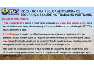 NR 29 - NORMA REGULAMENTADORA DE
SEGURANÇA E SAÚDE NO TRABALHO PORTUÁRIO
Acessos às embarcações.
• Não é permitido o acesso à embarcação utilizando-se escadas tipo quebra-peito, salvo
em situações excepcionais, devidamente justificadas, avaliadas e acompanhadas pelo SESSTP e
SESMT
,conforme o caso.
• É proibido o acesso de trabalhadores à embarcações em equipamentos de
guindar, exceto em operações de resgate e salvamento ou quando forem utilizados cestos
especiais de transporte, desde que os equipamentos de guindar possuam condições especiais
de segurança e existam procedimentos específicos para tais operações.
• Nos locais de trabalho próximos à água e pontos de transbordo devem existir bóias salva
vidas e outros equipamentos necessários ao resgate de vitimas que caiam na água,que sejam
aprovados pela DPC.
 