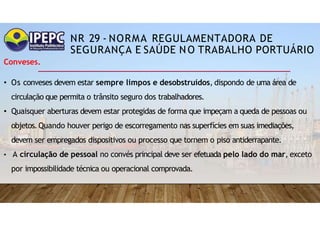 NR 29 - NORMA REGULAMENTADORA DE
SEGURANÇA E SAÚDE NO TRABALHO PORTUÁRIO
Conveses.
• Os conveses devem estar sempre limpos e desobstruídos, dispondo de uma área de
circulação que permita o trânsito seguro dos trabalhadores.
• Quaisquer aberturas devem estar protegidas de forma que impeçam a queda de pessoas ou
objetos.Quando houver perigo de escorregamento nas superfícies em suas imediações,
devem ser empregados dispositivos ou processo que tornem o piso antiderrapante.
• A circulação de pessoal no convés principal deve ser efetuada pelo lado do mar, exceto
por impossibilidade técnica ou operacional comprovada.
 