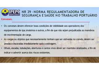 NR 29 - NORMA REGULAMENTADORA DE
SEGURANÇA E SAÚDE NO TRABALHO PORTUÁRIO
Conveses.
• Os conveses devem oferecer boas condições de visibilidade aos operadores dos
equipamentos de içar
,sinaleiros e outros,a fim de que não sejam prejudicadas as manobras
de movimentação de carga.
• As cargas ou objetos que necessariamente tenham que ser estivadas no convés,devem ser
peadas e escoradas imediatamente após a estivagem.
• Olhais,escadas,tubulações,aberturas e cantos vivos dever ser mantidos sinalizados,a fim de
indicar e advertir acerca dos riscos existentes.
 