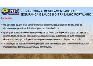 NR 29 - NORMA REGULAMENTADORA DE
SEGURANÇA E SAÚDE NO TRABALHO PORTUÁRIO
Conveses.
• Os conveses devem estar sempre limpos e desobstruídos, dispondo de uma área de
circulação que permita o trânsito seguro dos trabalhadores.
• Quaisquer aberturas devem estar protegidas de forma que impeçam a queda de pessoas ou
objetos.Quando houver perigo de escorregamento nas superfícies em suas imediações,
devem ser empregados dispositivos ou processo que tornem o piso antiderrapante.
• A circulação de pessoal no convés principal deve ser efetuada pelo lado do mar
,exceto por
impossibilidade técnica ou operacional comprovada.
 