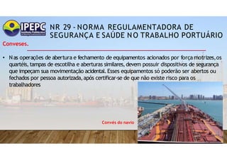NR 29 - NORMA REGULAMENTADORA DE
SEGURANÇA E SAÚDE NO TRABALHO PORTUÁRIO
Conveses.
• Nas operações de abertura e fechamento de equipamentos acionados por força motrizes,os
quartéis,tampas de escotilha e aberturas similares,devem possuir dispositivos de segurança
que impeçam sua movimentação acidental.Esses equipamentos só poderão ser abertos ou
fechados por pessoa autorizada,após certificar-se de que não existe risco para os
trabalhadores
Convés do navio
 