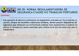 NR 29 - NORMA REGULAMENTADORA DE
SEGURANÇA E SAÚDE NO TRABALHO PORTUÁRIO
Conveses.
• Nas operações de abertura e fechamento de equipamentos acionados por força motrizes,os
quartéis, tampas de escotilha e aberturas similares, devem possuir dispositivos de
segurança que impeçam sua movimentação acidental.Esses equipamentos só poderão ser
abertos ou fechados por pessoa autorizada,após certificar-se de que não existe risco para os
trabalhadores
 
