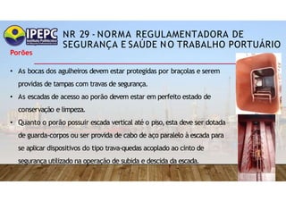 NR 29 - NORMA REGULAMENTADORA DE
SEGURANÇA E SAÚDE NO TRABALHO PORTUÁRIO
Porões
• As bocas dos agulheiros devem estar protegidas por braçolas e serem
providas de tampas com travas de segurança.
• As escadas de acesso ao porão devem estar em perfeito estado de
conservação e limpeza.
• Quanto o porão possuir escada vertical até o piso,esta deve ser dotada
de guarda-corpos ou ser provida de cabo de aço paralelo à escada para
se aplicar dispositivos do tipo trava-quedas acoplado ao cinto de
segurança utilizado na operação de subida e descida da escada.
 