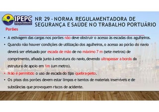 NR 29 - NORMA REGULAMENTADORA DE
SEGURANÇA E SAÚDE NO TRABALHO PORTUÁRIO
Porões
• A estivagem das cargas nos porões não deve obstruir o acesso às escadas dos agulheiros.
• Quando não houver condições de utilização dos agulheiros,o acesso ao porão do navio
deverá ser efetuado por escada de mão de no máximo 7 m (sete metros) de
comprimento,afixada junto à estrutura do navio,devendo ultrapassar a borda da
estrutura de apoio em 1m (um metro).
• Não é permitido o uso de escada do tipo quebra-peito.
• Os pisos dos porões devem estar limpos e isentos de materiais inservíveis e de
substâncias que provoquem riscos de acidente.
 