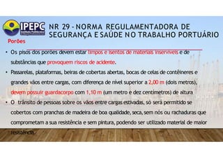 NR 29 - NORMA REGULAMENTADORA DE
SEGURANÇA E SAÚDE NO TRABALHO PORTUÁRIO
Porões
• Os pisos dos porões devem estar limpos e isentos de materiais inservíveis e de
substâncias que provoquem riscos de acidente.
• Passarelas, plataformas, beiras de cobertas abertas, bocas de celas de contêineres e
grandes vãos entre cargas, com diferença de nível superior a 2,00 m (dois metros),
devem possuir guardacorpo com 1,10 m (um metro e dez centímetros) de altura
• O trânsito de pessoas sobre os vãos entre cargas estivadas, só será permitido se
cobertos com pranchas de madeira de boa qualidade,seca,sem nós ou rachaduras que
comprometam a sua resistência e sem pintura,podendo ser utilizado material de maior
resistência.
 