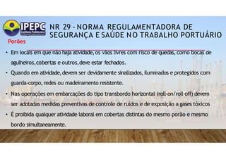NR 29 - NORMA REGULAMENTADORA DE
SEGURANÇA E SAÚDE NO TRABALHO PORTUÁRIO
Porões
• Em locais em que não haja atividade,os vãos livres com risco de quedas,como bocas de
agulheiros,cobertas e outros,deve estar fechados.
• Quando em atividade,devem ser devidamente sinalizados,iluminados e protegidos com
guarda-corpo,redes ou madeiramento resistente.
• Nas operações em embarcações do tipo transbordo horizontal (roll-on/roll-off) devem
ser adotadas medidas preventivas de controle de ruídos e de exposição a gases tóxicos
• É proibida qualquer atividade laboral em cobertas distintas do mesmo porão e mesmo
bordo simultaneamente.
 
