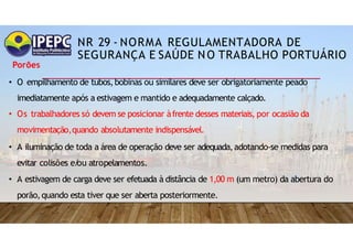 NR 29 - NORMA REGULAMENTADORA DE
SEGURANÇA E SAÚDE NO TRABALHO PORTUÁRIO
Porões
• O empilhamento de tubos,bobinas ou similares deve ser obrigatoriamente peado
imediatamente após a estivagem e mantido e adequadamente calçado.
• Os trabalhadores só devem se posicionar àfrente desses materiais, por ocasião da
movimentação,quando absolutamente indispensável.
• A iluminação de toda a área de operação deve ser adequada,adotando-se medidas para
evitar colisões e/
ou atropelamentos.
• A estivagem de carga deve ser efetuada à distância de 1,00 m (um metro) da abertura do
porão,quando esta tiver que ser aberta posteriormente.
 