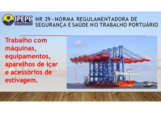 NR 29 - NORMA REGULAMENTADORA DE
SEGURANÇA E SAÚDE NO TRABALHO PORTUÁRIO
Trabalho com
máquinas,
equipamentos,
aparelhos de içar
e acessórios de
estivagem.
 