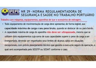 NR 29 - NORMA REGULAMENTADORA DE
SEGURANÇA E SAÚDE NO TRABALHO PORTUÁRIO
Trabalho com máquinas,equipamentos,aparelhos de içar e acessórios de estivagem.
• Todo equipamento de movimentação de carga deve apresentar
,de forma legível,sua
capacidade máxima de carga e seu peso bruto, quando se deslocar de ou para bordo.
• A capacidade máxima de carga do aparelho não deve ser ultrapassada, mesmo que se
utilizem dois equipamentos cuja soma de suas capacidades supere o peso da carga a ser
transportada,devendo ser respeitados seus limites de alcance,salvo em situações
excepcionais,com prévio planejamento técnico que garanta a execução segura da operação,a
qual será acompanhada pelo SESSTP ou SESMT conforme o caso.
 
