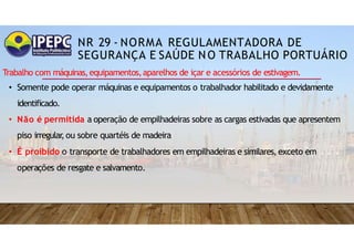 NR 29 - NORMA REGULAMENTADORA DE
SEGURANÇA E SAÚDE NO TRABALHO PORTUÁRIO
Trabalho com máquinas,equipamentos,aparelhos de içar e acessórios de estivagem.
• Somente pode operar máquinas e equipamentos o trabalhador habilitado e devidamente
identificado.
• Não é permitida a operação de empilhadeiras sobre as cargas estivadas que apresentem
piso irregular
,ou sobre quartéis de madeira
• É proibido o transporte de trabalhadores em empilhadeiras e similares,exceto em
operações de resgate e salvamento.
 