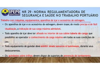 NR 29 - NORMA REGULAMENTADORA DE
SEGURANÇA E SAÚDE NO TRABALHO PORTUÁRIO
Trabalho com máquinas,equipamentos,aparelhos de içar e acessórios de estivagem.
• Os aparelhos de içar e os acessórios de estivagem,devem trazer
,de modo preciso e de fácil
visualização,a indicação de sua carga máxima admissível.
• Todo aparelho de içar deve ter afixado no interior de sua cabine tabela de carga que
possibilite ao operador o conhecimento da carga máxima em todas as suas condições de
uso.
• Todo equipamento de guindar deve emitir sinais sonoros e luminosos, durante seus
deslocamentos.
• Os guindastes sobre trilhos devem dispor de suportes de prevenção de tombamento.
 