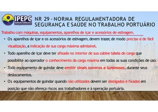 NR 29 - NORMA REGULAMENTADORA DE
SEGURANÇA E SAÚDE NO TRABALHO PORTUÁRIO
Trabalho com máquinas,equipamentos,aparelhos de içar e acessórios de estivagem.
• Os aparelhos de içar e os acessórios de estivagem,devem trazer
,de modo preciso e de fácil
visualização,a indicação de sua carga máxima admissível.
• Todo aparelho de içar deve ter afixado no interior de sua cabine tabela de carga que
possibilite ao operador o conhecimento da carga máxima em todas as suas condições de uso.
• Todo equipamento de guindar deve emitir sinais sonoros e luminosos, durante seus
deslocamentos.
• Os equipamentos de guindar quando não utilizados devem ser desligados e fixados em
posição que não ofereça riscos aos trabalhadores e à operação portuária.
 