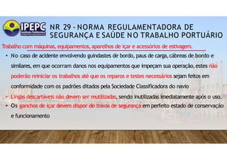 NR 29 - NORMA REGULAMENTADORA DE
SEGURANÇA E SAÚDE NO TRABALHO PORTUÁRIO
Trabalho com máquinas,equipamentos,aparelhos de içar e acessórios de estivagem.
• No caso de acidente envolvendo guindastes de bordo,paus de carga,cábreas de bordo e
similares,em que ocorram danos nos equipamentos que impeçam sua operação,estes não
poderão reiniciar os trabalhos até que os reparos e testes necessários sejam feitos em
conformidade com os padrões ditados pela Sociedade Classificadora do navio
• Lingas descartáveis não devem ser reutilizadas,sendo inutilizadas imediatamente após o uso.
• Os ganchos de içar devem dispor de travas de segurança em perfeito estado de conservação
e funcionamento
 
