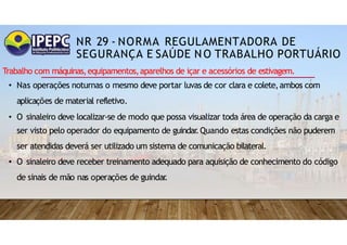 NR 29 - NORMA REGULAMENTADORA DE
SEGURANÇA E SAÚDE NO TRABALHO PORTUÁRIO
Trabalho com máquinas,equipamentos,aparelhos de içar e acessórios de estivagem.
• Nas operações noturnas o mesmo deve portar luvas de cor clara e colete,ambos com
aplicações de material refletivo.
• O sinaleiro deve localizar-se de modo que possa visualizar toda área de operação da carga e
ser visto pelo operador do equipamento de guindar
.Quando estas condições não puderem
ser atendidas deverá ser utilizado um sistema de comunicação bilateral.
• O sinaleiro deve receber treinamento adequado para aquisição de conhecimento do código
de sinais de mão nas operações de guindar
.
 