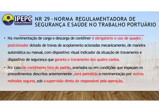 NR 29 - NORMA REGULAMENTADORA DE
SEGURANÇA E SAÚDE NO TRABALHO PORTUÁRIO
• Na movimentação de carga e descarga de contêiner é obrigatório o uso de quadro
posicionador dotado de travas de acoplamento acionadas mecanicamente,de maneira
automática ou manual,com dispositivo visual indicador da situação de travamento e
dispositivo de segurança que garanta o travamento dos quatro cantos.
• No caso de contêineres fora de padrão,avariados ou em condições que impeçam os
procedimentos descritos anteriormente ,será permitida a movimentação por outros
métodos seguros,sob a supervisão direta do responsável pela operação.
 