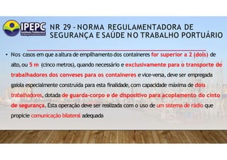NR 29 - NORMA REGULAMENTADORA DE
SEGURANÇA E SAÚDE NO TRABALHO PORTUÁRIO
• Nos casos em que aaltura de empilhamento dos containeres for superior a 2 (dois) de
alto,ou 5 m (cinco metros),quando necessário e exclusivamente para o transporte de
trabalhadores dos conveses para os containeres e vice-versa, deve ser empregada
gaiola especialmente construída para esta finalidade,com capacidade máxima de dois
trabalhadores, dotada de guarda-corpo e de dispositivo para acoplamento do cinto
de segurança. Esta operação deve ser realizada com o uso de um sistema de rádio que
propicie comunicação bilateral adequada
 