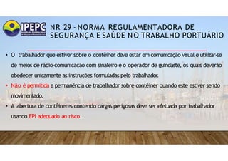 NR 29 - NORMA REGULAMENTADORA DE
SEGURANÇA E SAÚDE NO TRABALHO PORTUÁRIO
• O trabalhador que estiver sobre o contêiner deve estar em comunicação visual e utilizar-se
de meios de rádio-comunicação com sinaleiro e o operador de guindaste, os quais deverão
obedecer unicamente as instruções formuladas pelo trabalhador.
• Não é permitida a permanência de trabalhador sobre contêiner quando este estiver sendo
movimentado.
• A abertura de contêineres contendo cargas perigosas deve ser efetuada por trabalhador
usando EPI adequado ao risco.
 