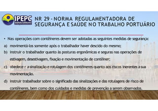 NR 29 - NORMA REGULAMENTADORA DE
SEGURANÇA E SAÚDE NO TRABALHO PORTUÁRIO
• Nas operações com contêineres devem ser adotadas as seguintes medidas de segurança:
a) movimentá-los somente após o trabalhador haver descido do mesmo;
b) instruir o trabalhador quanto às posturas ergonômicas e seguras nas operações de
estivagem,desestivagem, fixação e movimentação de contêiner;
c) obedece r asinalização e rotulagem dos contêineres quanto aos riscos inerentes asua
movimentação.
d) instruir trabalhador sobre o significado das sinalizações e das rotulagens de risco de
contêineres,bem como dos cuidados e medidas de prevenção a serem observados.
 