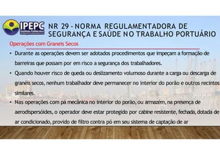 NR 29 - NORMA REGULAMENTADORA DE
SEGURANÇA E SAÚDE NO TRABALHO PORTUÁRIO
Operações com Graneis Secos
• Durante as operações devem ser adotados procedimentos que impeçam a formação de
barreiras que possam por em risco a segurança dos trabalhadores.
• Quando houver risco de queda ou deslizamento volumoso durante a carga ou descarga de
granéis secos,nenhum trabalhador deve permanecer no interior do porão e outros recintos
similares.
• Nas operações com pá mecânica no interior do porão,ou armazém,na presença de
aerodispersóides,o operador deve estar protegido por cabine resistente,fechada,dotada de
ar condicionado,provido de filtro contra pó em seu sistema de captação de ar
 