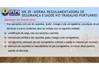 NR 29 - NORMA REGULAMENTADORA DE
SEGURANÇA E SAÚDE NO TRABALHO PORTUÁRIO
Operações com Graneis Secos
• Nas operações com uso de caçambas,"grabs",moegas e pás carregadeiras,a produção de pó
derrames e outros incidentes,deve ser evitada com as seguintes medidas:
a) umidificação da carga,caso sua natureza o permita;
b) manutenção periódica das caçambas,grabs,moegas e pás carregadeiras;
c) carregamento adequado das pás carregadeiras,evitando a queda do material por excesso;
d) abertura das caçambas ou basculamento de pás carregadeiras,na menor altura possível,
quando da descarga;
 