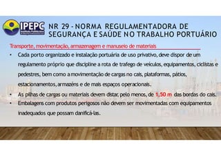 NR 29 - NORMA REGULAMENTADORA DE
SEGURANÇA E SAÚDE NO TRABALHO PORTUÁRIO
Transporte,movimentação,armazenagem e manuseio de materiais
• Cada porto organizado e instalação portuária de uso privativo,deve dispor de um
regulamento próprio que discipline a rota de trafego de veículos,equipamentos, ciclistas e
pedestres, bem como amovimentação de cargas no cais,plataformas, pátios,
estacionamentos,armazéns e de mais espaços operacionais.
• As pilhas de cargas ou materiais devem distar
,pelo menos,de 1,50 m das bordas do cais.
• Embalagens com produtos perigosos não devem ser movimentadas com equipamentos
inadequados que possam danificá-las.
 