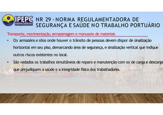 NR 29 - NORMA REGULAMENTADORA DE
SEGURANÇA E SAÚDE NO TRABALHO PORTUÁRIO
Transporte,movimentação,armazenagem e manuseio de materiais
• Os armazéns e silos onde houver o trânsito de pessoas devem dispor de sinalização
horizontal em seu piso,demarcando área de segurança,e sinalização vertical que indique
outros riscos existentes no local.
• São vedados os trabalhos simultâneos de reparo e manutenção com os de carga e descarga
que prejudiquem a saúde e a integridade física dos trabalhadores.
 