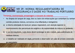 NR 29 - NORMA REGULAMENTADORA DE
SEGURANÇA E SAÚDE NO TRABALHO PORTUÁRIO
Transporte,movimentação,armazenagem e manuseio de materiais
• Na limpeza de tanques de carga,óleo ou lastro de embarcações que contenham ou tenham
contido produtos tóxicos,corrosivos e/ou inflamáveis,é obrigatório:
a) a vistoria antecipada do local por pessoa responsável,com atenção especial no
monitoramento dos percentuais de oxigênio e de explosividade da mistura no ambiente;
b) o uso de exaustores, cujos dutos devem prolongar-se até o convés, para aeliminação de
resíduos tóxicos;
c) o trabalho ser realizado em dupla,portando o observador um cabo de arrasto conectado
ao executante;
 