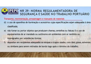 NR 29 - NORMA REGULAMENTADORA DE
SEGURANÇA E SAÚDE NO TRABALHO PORTUÁRIO
Transporte,movimentação,armazenagem e manuseio de materiais
d) o uso de aparelhos de iluminação e acessórios cujas especificações sejam adequadas à área
classificada;
e) não fumar ou portar objetos que produzam chamas,centelhas ou faíscas;f) o uso de
equipamentos de ar mandado ou autônomo em ambientes com ar rarefeito ou
impregnados por substâncias tóxicas;
f) depositar em recipientes adequados as estopas e trapos usados,com óleo,graxa,solventes
ou similares para serem retirados de bordo logo após o término do trabalho;
 