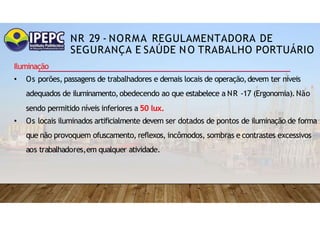NR 29 - NORMA REGULAMENTADORA DE
SEGURANÇA E SAÚDE NO TRABALHO PORTUÁRIO
Iluminação
• Os porões, passagens de trabalhadores e demais locais de operação,devem ter níveis
adequados de iluminamento,obedecendo ao que estabelece a NR -17 (Ergonomia).Não
sendo permitido níveis inferiores a 50 lux.
• Os locais iluminados artificialmente devem ser dotados de pontos de iluminação de forma
que não provoquem ofuscamento, reflexos, incômodos, sombras e contrastes excessivos
aos trabalhadores,em qualquer atividade.
 