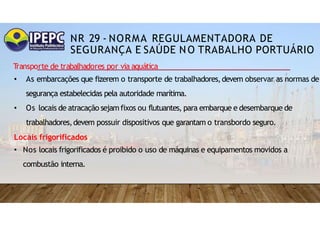 NR 29 - NORMA REGULAMENTADORA DE
SEGURANÇA E SAÚDE NO TRABALHO PORTUÁRIO
T
ransporte de trabalhadores por via aquática
• As embarcações que fizerem o transporte de trabalhadores,devem observar as normas de
segurança estabelecidas pela autoridade marítima.
• Os locais de atracação sejamfixos ou flutuantes, para embarque e desembarque de
trabalhadores,devem possuir dispositivos que garantam o transbordo seguro.
Locais frigorificados
• Nos locais frigorificados é proibido o uso de máquinas e equipamentos movidos a
combustão interna.
 