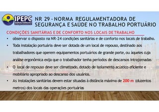 NR 29 - NORMA REGULAMENTADORA DE
SEGURANÇA E SAÚDE NO TRABALHO PORTUÁRIO
CONDIÇÕES SANITÁRIAS E DE CONFORTO NOS LOCAIS DE TRABALHO
• observar o disposto na NR-24 condições sanitárias e de conforto nos locais de trabalho.
• Toda instalação portuária deve ser dotada de um local de repouso,destinado aos
trabalhadores que operem equipamentos portuários de grande porte,ou àqueles cuja
análise ergonômica exija que o trabalhador tenha períodos de descansos intrajornadas
• O local de repouso deve ser climatizado,dotado de isolamento acústico eficiente e
mobiliário apropriado ao descanso dos usuários.
• As instalações sanitárias devem estar situadas à distância máxima de 200 m (duzentos
metros) dos locais das operações portuárias
 