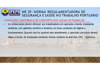 NR 29 - NORMA REGULAMENTADORA DE
SEGURANÇA E SAÚDE NO TRABALHO PORTUÁRIO
CONDIÇÕES SANITÁRIAS E DE CONFORTO NOS LOCAIS DE TRABALHO
• As embarcações devem oferecer aos trabalhadores em operação a bordo,instalações
sanitárias,com gabinete sanitário e lavatório,em boas condições de higiene e
funcionamento.Quando não for possível este atendimento,o operador portuário deverá
dispor
,a bordo, de instalações sanitárias móveis,similares às descritas (WC - Químico).
 