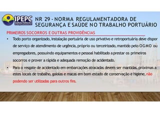 NR 29 - NORMA REGULAMENTADORA DE
SEGURANÇA E SAÚDE NO TRABALHO PORTUÁRIO
PRIMEIROS SOCORROS E OUTRAS PROVIDÊNCIAS
• Todo porto organizado,instalação portuária de uso privativo e retroportuária deve dispor
de serviço de atendimento de urgência,próprio ou terceirizado,mantido pelo OGMO ou
empregadores, possuindo equipamentos e pessoal habilitado aprestar os primeiros
socorros e prover a rápida e adequada remoção de acidentado.
• Para o resgate de acidentado em embarcações atracadas devem ser mantidas,próximas a
estes locais de trabalho,gaiolas e macas em bom estado de conservação e higiene,não
podendo ser utilizadas para outros fins.
 