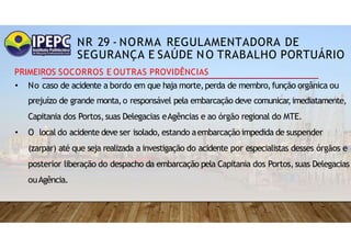 NR 29 - NORMA REGULAMENTADORA DE
SEGURANÇA E SAÚDE NO TRABALHO PORTUÁRIO
PRIMEIROS SOCORROS E OUTRAS PROVIDÊNCIAS
• No caso de acidente a bordo em que haja morte,perda de membro,função orgânica ou
prejuízo de grande monta,o responsável pela embarcação deve comunicar
,imediatamente,
Capitania dos Portos,suas Delegacias eAgências e ao órgão regional do MTE.
• O local do acidente deve ser isolado, estando aembarcação impedida de suspender
(zarpar) até que seja realizada a investigação do acidente por especialistas desses órgãos e
posterior liberação do despacho da embarcação pela Capitania dos Portos,suas Delegacias
ouAgência.
 