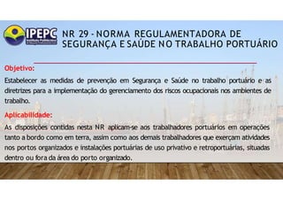 NR 29 - NORMA REGULAMENTADORA DE
SEGURANÇA E SAÚDE NO TRABALHO PORTUÁRIO
Objetivo:
Estabelecer as medidas de prevenção em Segurança e Saúde no trabalho portuário e as
diretrizes para a implementação do gerenciamento dos riscos ocupacionais nos ambientes de
trabalho.
Aplicabilidade:
As disposições contidas nesta NR aplicam-se aos trabalhadores portuários em operações
tanto a bordo como em terra, assim como aos demais trabalhadores que exerçam atividades
nos portos organizados e instalações portuárias de uso privativo e retroportuárias, situadas
dentro ou fora da área do porto organizado.
 